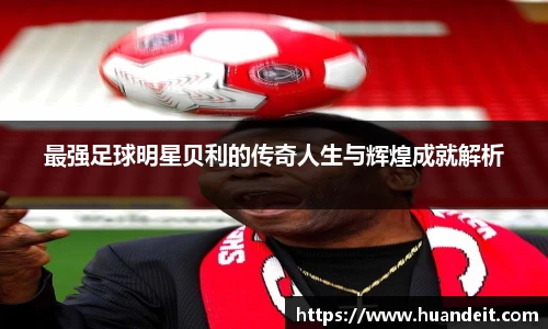 最强足球明星贝利的传奇人生与辉煌成就解析