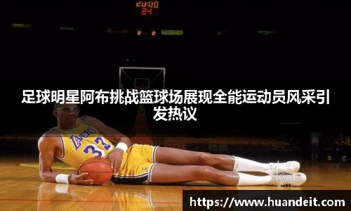 足球明星阿布挑战篮球场展现全能运动员风采引发热议